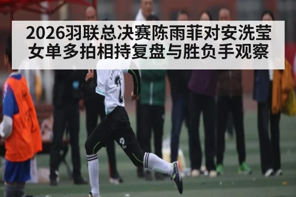 2026羽联总决赛陈雨菲对安洗莹女单多拍相持复盘与胜负手观察