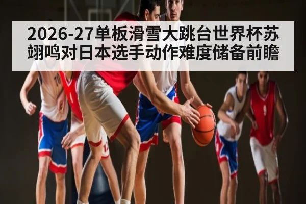 2026-27单板滑雪大跳台世界杯苏翊鸣对日本选手动作难度储备前瞻